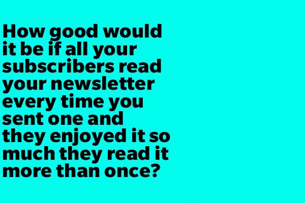 How good would it be if all your subscribers read your newsletter every time you sent one and they enjoyed it so much they read it more than once?