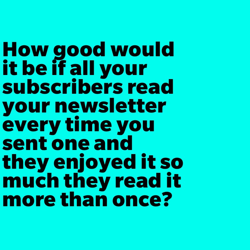 How good would it be if all your subscribers read your newsletter every time you sent one and they enjoyed it so much they read it more than once?